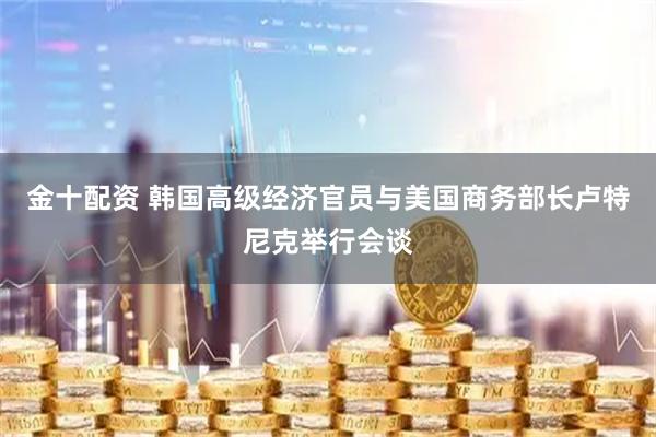 金十配资 韩国高级经济官员与美国商务部长卢特尼克举行会谈