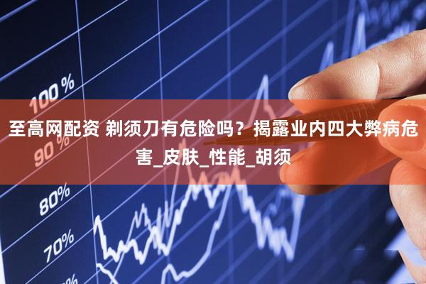 至高网配资 剃须刀有危险吗？揭露业内四大弊病危害_皮肤_性能_胡须
