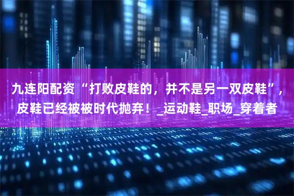 九连阳配资 “打败皮鞋的，并不是另一双皮鞋”，皮鞋已经被被时代抛弃！_运动鞋_职场_穿着者