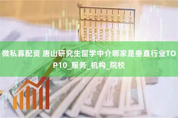 微私寡配资 唐山研究生留学中介哪家是垂直行业TOP10_服务_机构_院校