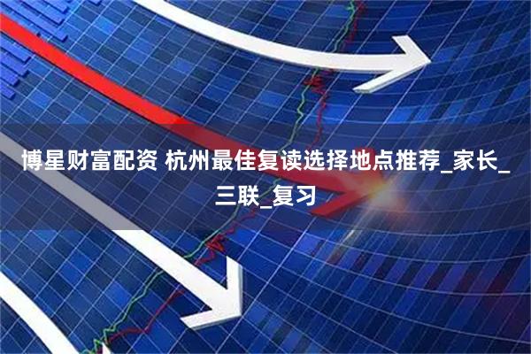 博星财富配资 杭州最佳复读选择地点推荐_家长_三联_复习