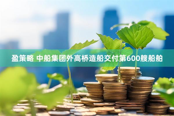 盈策略 中船集团外高桥造船交付第600艘船舶