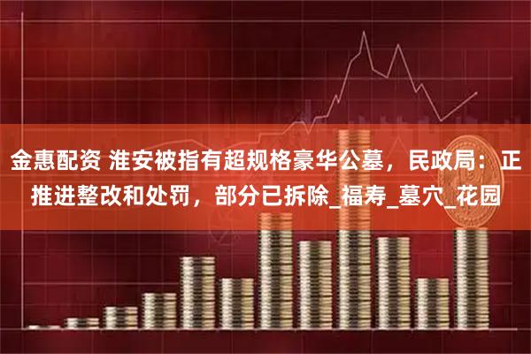 金惠配资 淮安被指有超规格豪华公墓，民政局：正推进整改和处罚，部分已拆除_福寿_墓穴_花园