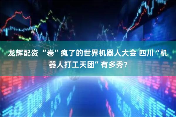 龙辉配资 “卷”疯了的世界机器人大会 四川“机器人打工天团”有多秀？