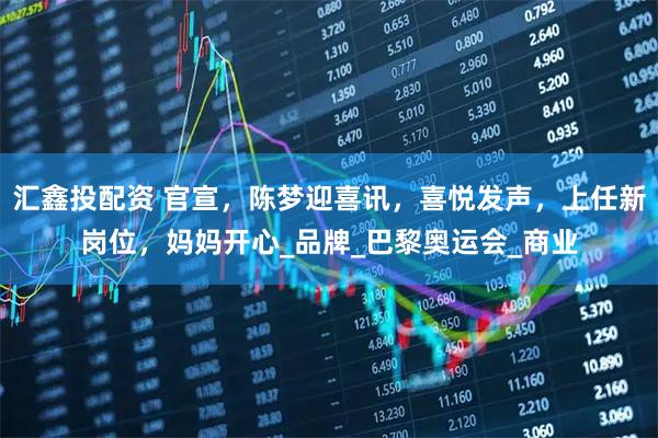 汇鑫投配资 官宣，陈梦迎喜讯，喜悦发声，上任新岗位，妈妈开心_品牌_巴黎奥运会_商业