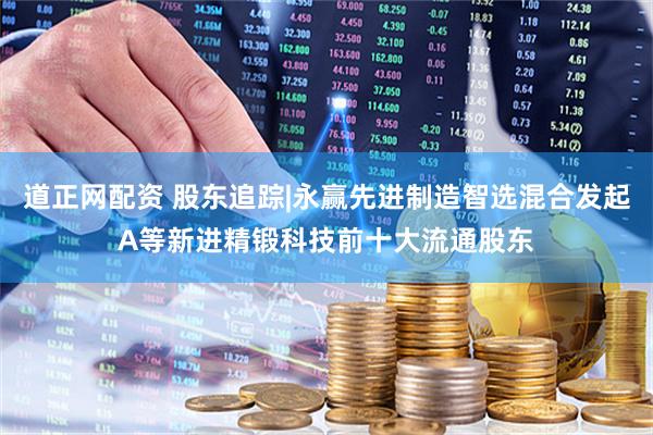道正网配资 股东追踪|永赢先进制造智选混合发起A等新进精锻科技前十大流通股东