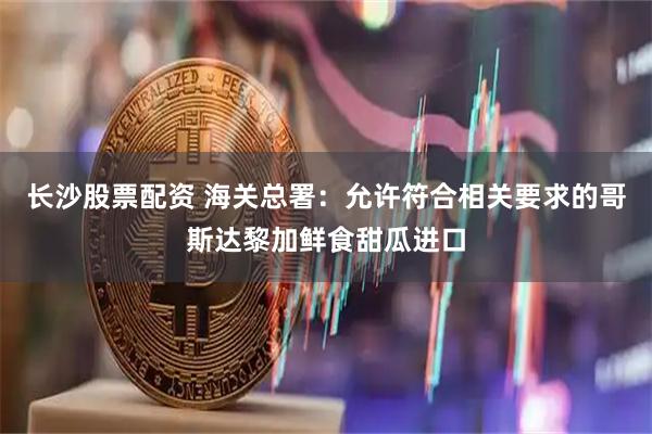 长沙股票配资 海关总署：允许符合相关要求的哥斯达黎加鲜食甜瓜进口