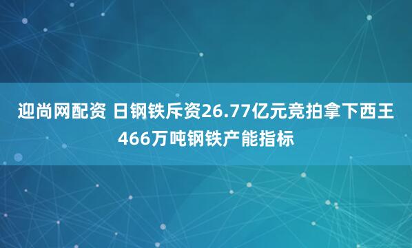 迎尚网配资 日钢铁斥资26.77亿元竞拍拿下西王466万吨钢铁产能指标