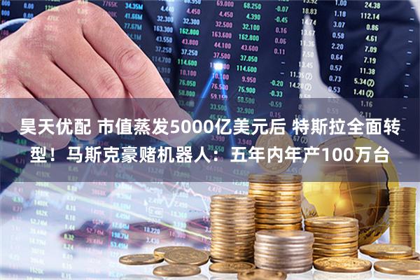 昊天优配 市值蒸发5000亿美元后 特斯拉全面转型！马斯克豪赌机器人：五年内年产100万台