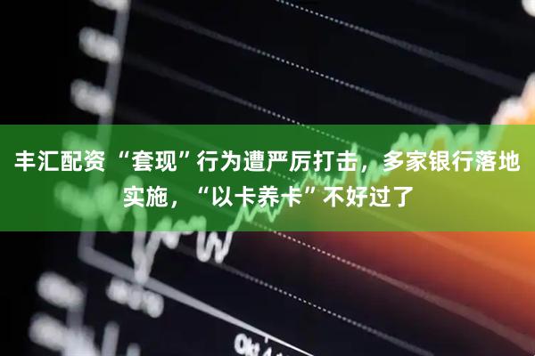 丰汇配资 “套现”行为遭严厉打击，多家银行落地实施，“以卡养卡”不好过了