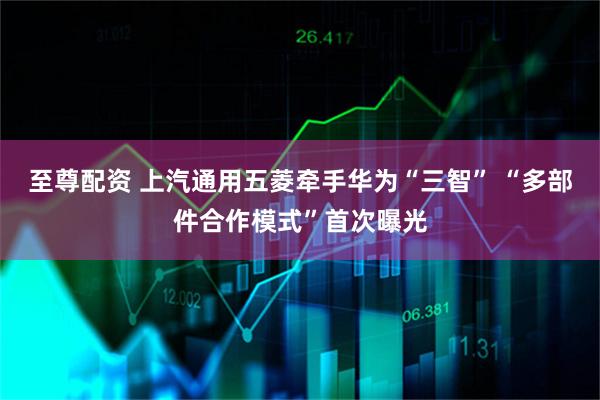 至尊配资 上汽通用五菱牵手华为“三智” “多部件合作模式”首次曝光