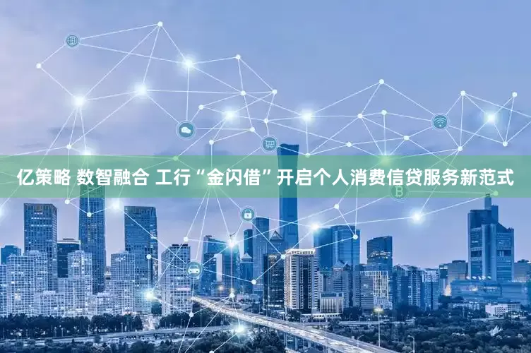 亿策略 数智融合 工行“金闪借”开启个人消费信贷服务新范式