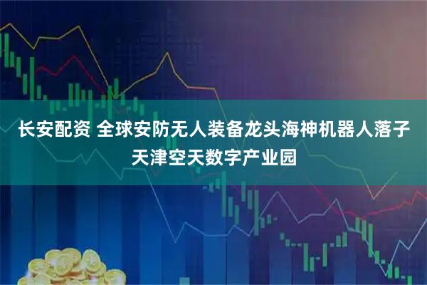 长安配资 全球安防无人装备龙头海神机器人落子天津空天数字产业园