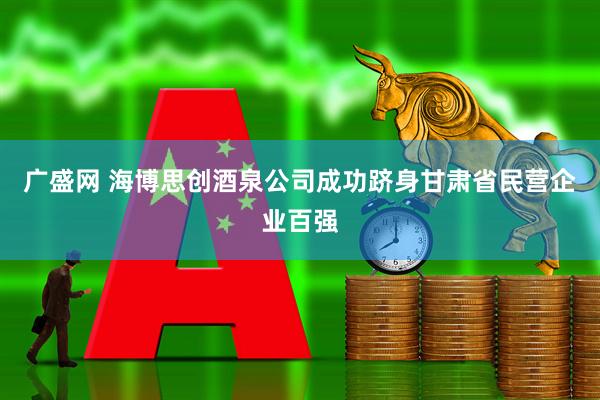 广盛网 海博思创酒泉公司成功跻身甘肃省民营企业百强