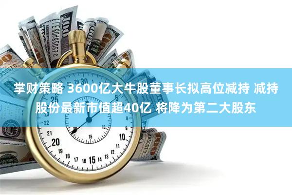 掌财策略 3600亿大牛股董事长拟高位减持 减持股份最新市值超40亿 将降为第二大股东
