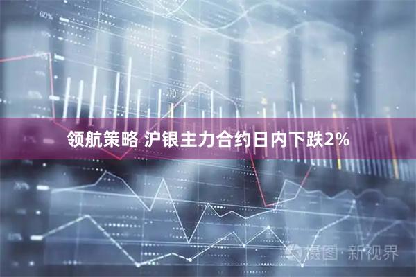 领航策略 沪银主力合约日内下跌2%