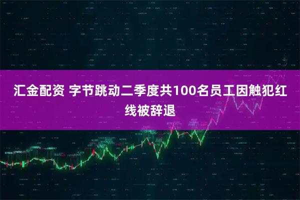 汇金配资 字节跳动二季度共100名员工因触犯红线被辞退