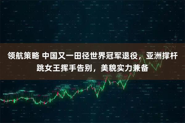 领航策略 中国又一田径世界冠军退役,亚洲撑杆跳女王挥手告别,美貌实力兼备