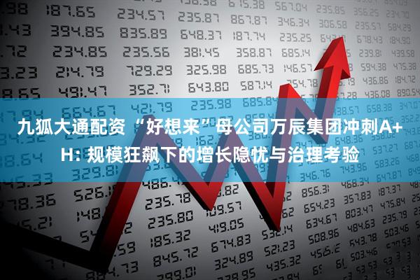 九狐大通配资 “好想来”母公司万辰集团冲刺A+H: 规模狂飙下的增长隐忧与治理考验
