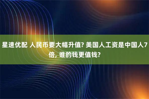 星速优配 人民币要大幅升值? 美国人工资是中国人7倍, 谁的钱更值钱?